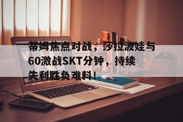 包含蒂姆焦点对战，莎拉波娃与60激战SKT分钟，持续失利胜负难料！的词条-开云app综合