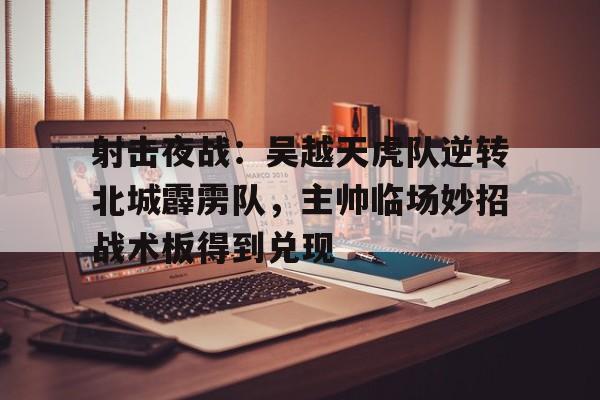 射击夜战：吴越天虎队逆转北城霹雳队，主帅临场妙招战术板得到兑现(10月27日山西全国射击总决赛)-开云综合网站